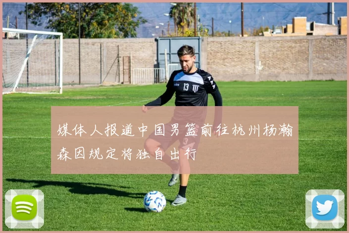 媒体人报道中国男篮前往杭州杨瀚森因规定将独自出行
