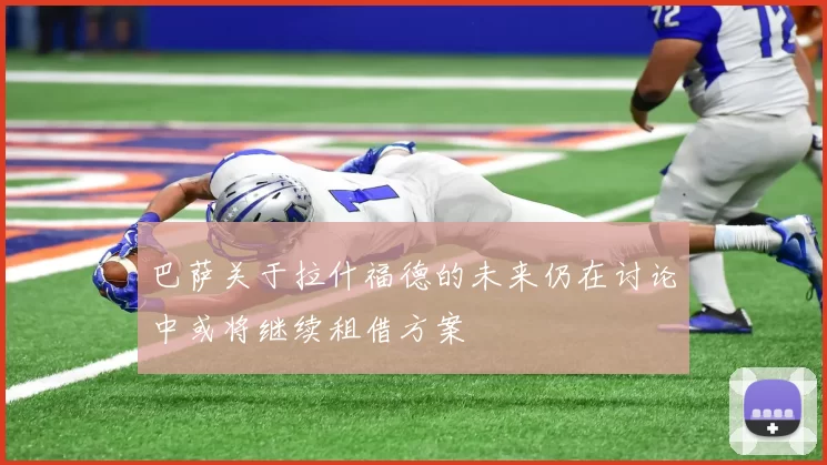 巴萨关于拉什福德的未来仍在讨论中或将继续租借方案
