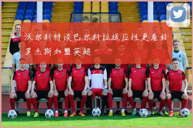 沃尔科特谈巴尔科拉适应性更看好罗杰斯加盟英超
