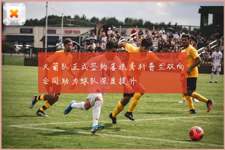 火箭队正式签约落选秀科普兰双向合同助力球队深度提升