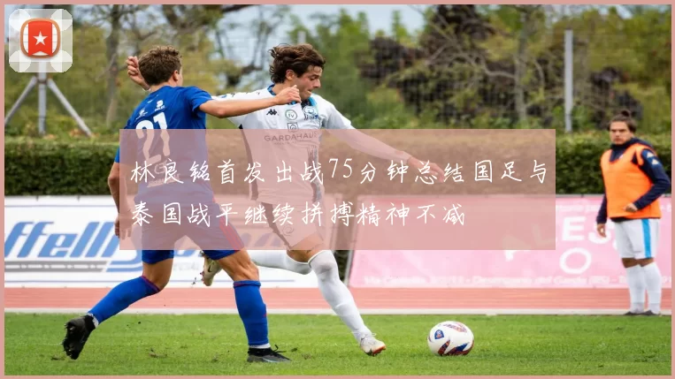 林良铭首发出战75分钟总结国足与泰国战平继续拼搏精神不减