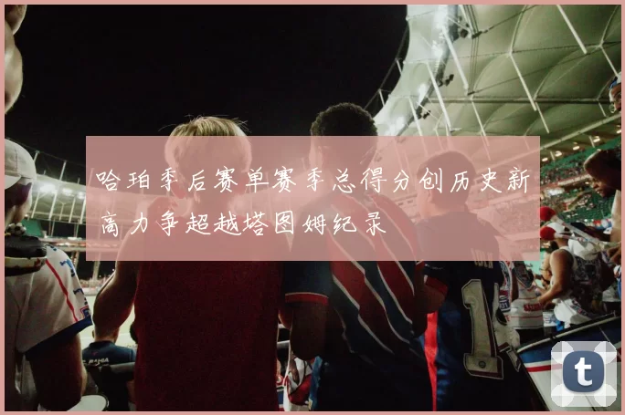 哈珀季后赛单赛季总得分创历史新高力争超越塔图姆纪录
