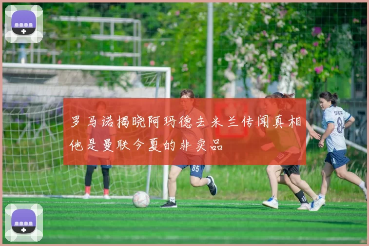 罗马诺揭晓阿玛德去米兰传闻真相他是曼联今夏的非卖品